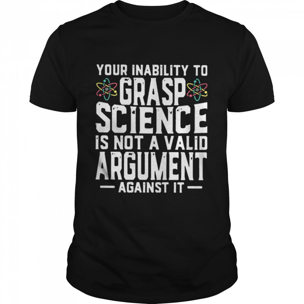 Your Inability To Grasp Science Is Not A Valid Argument Against It Shirt